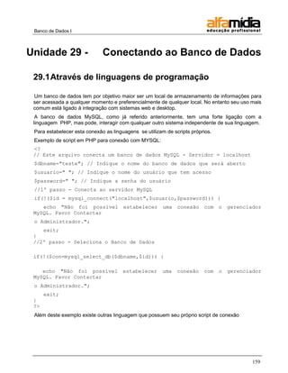 Banco de Dados I



Unidade 29 -                  Conectando ao Banco de Dados

 29.1 Através de linguagens de programação

 Um banco de dados tem por objetivo maior ser um local de armazenamento de informações para
 ser acessada a qualquer momento e preferencialmente de qualquer local. No entanto seu uso mais
 comum está ligado à integração com sistemas web e desktop.
  A banco de dados MySQL, como já referido anteriormente, tem uma forte ligação com a
 linguagem PHP, mas pode, interagir com qualquer outro sistema independente de sua linguagem.
 Para estabelecer esta conexão as linguagens se utilizam de scripts próprios.
 Exemplo de script em PHP para conexão com MYSQL:
 <?
 // Este arquivo conecta um banco de dados MySQL - Servidor = localhost
 $dbname="teste"; // Indique o nome do banco de dados que será aberto
 $usuario=" "; // Indique o nome do usuário que tem acesso
 $password=" "; // Indique a senha do usuário
 //1º passo - Conecta ao servidor MySQL
 if(!($id = mysql_connect("localhost",$usuario,$password))) {
    echo "Não foi possível estabelecer uma conexão                       com o gerenciador
 MySQL. Favor Contactar
 o Administrador.";
    exit;
 }
 //2º passo - Seleciona o Banco de Dados

 if(!($con=mysql_select_db($dbname,$id))) {

    echo "Não foi possível             estabelecer     uma    conexão    com    o   gerenciador
 MySQL. Favor Contactar
 o Administrador.";
      exit;
 }
 ?>
 Além deste exemplo existe outras linguagem que possuem seu próprio script de conexão




                                                                                            159
 