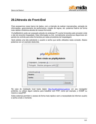 Banco de Dados I




29.2 Através do Front-End

 Para acessarmos nosso banco de dados, com a intenção de realizar manutenções, extração de
informações, gerenciamento de performance, criação de regras, etc. podemos fazê-lo de forma
mais rápida e dinâmica através de nossos fron-ends.
O phpMyAdmin pode ser acessado através do endereço IP e porta fornecidos pelo provedor onde
o site de encontra hospedado. Esta informação ou link, normalmente encontra-se disponíveis em
painéis de controle para sites fornecidos por estes provedores de hospedagem.
Será exibida uma tela solicitando o usuário e senha que serão utilizados nesta conexão. Abaixo
podemos ver um exemplo desta tela.




No caso de instalação local basta digitar http://localhost/phpmyadmin/ em seu navegador
preferido, ou utilizar algum sistema para trabalhar com PHP, como por exemplo, o WAMP ou
mesmo o easyPHP.
Estes sistemas permitem o acesso de forma mais rápida e sem a necessidade de informar usuário
e senha a todo o momento




                                                                                          160
 