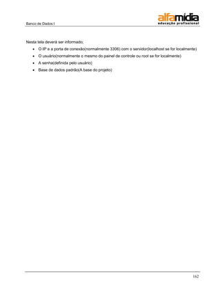 Banco de Dados I




Nesta tela deverá ser informado;
      O IP e a porta de conexão(normalmente 3306) com o servidor(localhost se for localmente)
      O usuário(normalmente o mesmo do painel de controle ou root se for localmente)
      A senha(definida pelo usuário)
      Base de dados padrão(A base do projeto)




                                                                                           162
 