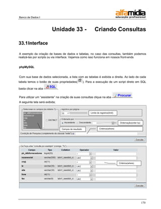 Banco de Dados I



                          Unidade 33 -                             Criando Consultas

33.1 Interface

A exemplo da criação de bases de dados e tabelas, no caso das consultas, também podemos
realizá-las por scripts ou via interface. Vejamos como isso funciona em nossos front-ends


phpMySQL


Com sua base de dados selecionada, a lista com as tabelas é exibida a direita. Ao lado de cada
tabela temos o botão de suas propriedades(                ). Para a execução de um script direto em SQL

basta clicar na aba             .

Para utilizar um ―assistente‖ na criação de suas consultas clique na aba
A seguinte tela será exibida;


                                                               Limite de registros(limit)



                                                                                             Ordernação(order by)

                                    Campos de resultado                 Critérios(where)




                                                                                            Critérios(where)




                                                                                                                    170
 