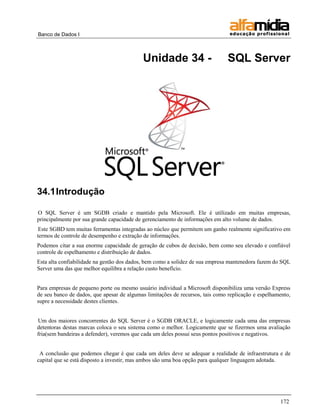 Banco de Dados I



                                           Unidade 34 -                        SQL Server




34.1 Introdução

O SQL Server é um SGDB criado e mantido pela Microsoft. Ele é utilizado em muitas empresas,
principalmente por sua grande capacidade de gerenciamento de informações em alto volume de dados.
 Este SGBD tem muitas ferramentas integradas ao núcleo que permitem um ganho realmente significativo em
termos de controle de desempenho e extração de informações.
Podemos citar a sua enorme capacidade de geração de cubos de decisão, bem como seu elevado e confiável
controle de espelhamento e distribuição de dados.
Esta alta confiabilidade na gestão dos dados, bem como a solidez de sua empresa mantenedora fazem do SQL
Server uma das que melhor equilibra a relação custo benefício.


Para empresas de pequeno porte ou mesmo usuário individual a Microsoft disponibiliza uma versão Express
de seu banco de dados, que apesar de algumas limitações de recursos, tais como replicação e espelhamento,
supre a necessidade destes clientes.


Um dos maiores concorrentes do SQL Server é o SGDB ORACLE, e logicamente cada uma das empresas
detentoras destas marcas coloca o seu sistema como o melhor. Logicamente que se fizermos uma avaliação
fria(sem bandeiras a defender), veremos que cada um deles possui seus pontos positivos e negativos.


 A conclusão que podemos chegar é que cada um deles deve se adequar a realidade de infraestrutura e de
capital que se está disposto a investir, mas ambos são uma boa opção para qualquer linguagem adotada.




                                                                                                    172
 