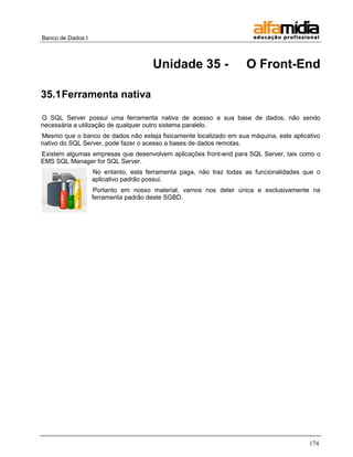 Banco de Dados I



                                      Unidade 35 -                  O Front-End

35.1 Ferramenta nativa

O SQL Server possui uma ferramenta nativa de acesso a sua base de dados, não sendo
necessária a utilização de qualquer outro sistema paralelo.
Mesmo que o banco de dados não esteja fisicamente localizado em sua máquina, este aplicativo
nativo do SQL Server, pode fazer o acesso a bases de dados remotas.
Existem algumas empresas que desenvolvem aplicações front-end para SQL Server, tais como o
EMS SQL Manager for SQL Server.
                   No entanto, esta ferramenta paga, não traz todas as funcionalidades que o
                   aplicativo padrão possui.
                    Portanto em nosso material, vamos nos deter única e exclusivamente na
                   ferramenta padrão deste SGBD.




                                                                                        174
 