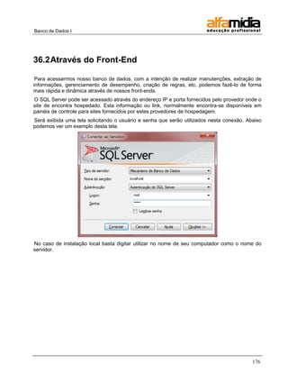 Banco de Dados I




36.2 Através do Front-End

 Para acessarmos nosso banco de dados, com a intenção de realizar manutenções, extração de
informações, gerenciamento de desempenho, criação de regras, etc. podemos fazê-lo de forma
mais rápida e dinâmica através de nossos front-ends.
O SQL Server pode ser acessado através do endereço IP e porta fornecidos pelo provedor onde o
site de encontra hospedado. Esta informação ou link, normalmente encontra-se disponíveis em
painéis de controle para sites fornecidos por estes provedores de hospedagem.
Será exibida uma tela solicitando o usuário e senha que serão utilizados nesta conexão. Abaixo
podemos ver um exemplo desta tela.




No caso de instalação local basta digitar utilizar no nome de seu computador como o nome do
servidor.




                                                                                          176
 
