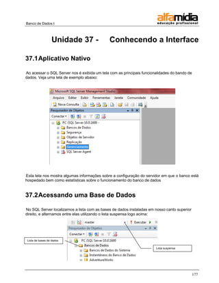 Banco de Dados I



                  Unidade 37 -               Conhecendo a Interface

37.1 Aplicativo Nativo

Ao acessar o SQL Server nos é exibida um tela com as principais funcionalidades do bando de
dados. Veja uma tela de exemplo abaixo:




Esta tela nos mostra algumas informações sobre a configuração do servidor em que o banco está
hospedado bem como estatísticas sobre o funcionamento do banco de dados


37.2 Acessando uma Base de Dados

No SQL Server localizamos a lista com as bases de dados instaladas em nosso canto superior
direito, e alternamos entre elas utilizando o lista suspensa logo acima:




Lista de bases de dados

                                                                       Lista suspensa




                                                                                              177
 