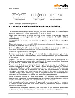Banco de Dados I



            1          1                   1       N                    N       M
       E1          R       E2         E1       R       E2          E1       R       E2
                                                                        1
       Taxa de Cardinalidade          Taxa de Cardinalidade       Taxa de Cardinalidade
        1:1 para E1:E2 em R           1:N para E1:E2 em R         N:M para E1:E2 em R


Figura - Objetos que Compõem o Diagrama ER

3.4 Modelo Entidade Relacionamento Estendido:

Os conceitos do modelo Entidade Relacionamento discutidos anteriormente são suficientes para
representar logicamente a maioria das aplicações de banco de dados.
Porém, com o surgimento de novas aplicações, surgiu também a necessidade de novas
semânticas para a modelagem de informações mais complexas. O modelo Entidade
Relacionamento
Estendido (ERE) visa fornecer esta semântica para permitir a representação de informações
complexas.
É importante frisar que embora o modelo ERE trate classes e subclasses, ele não possui a mesma
semântica de um modelo orientado a objetos.
O modelo ERE engloba todos os conceitos do modelo ER mais os conceitos de subclasse,
superclasse, generalização e especialização e o conceito de herança de atributos.
Subclasses, Superclasses e Especializações:
O primeiro conceito do modelo ERE que será abordado é o de subclasse de um tipo entidade.
Como visto anteriormente, um tipo entidade é utilizado para representar um conjunto de entidades
do mesmo tipo.
Em muitos casos, um tipo entidade possui diversos subgrupos adicionais de entidades que são
significativas e precisam ser representadas explicitamente devido ao seu significado à aplicação
de banco de dados. Leve em consideração o seguinte exemplo:
 Para um banco de dados de uma empresa temos o tipo entidade empregado, o qual possui as
seguintes características: nome, RG, CIC, número funcional, endereço completo (rua, número,
complemento, CEP, bairro, cidade), sexo, data de nascimento e telefone (DDD e número); caso o
(a) funcionário (a) seja um (a) engenheiro (a), então se deseja armazenar as seguintes
informações: número do CREA e especialidade (Civil, Mecânico, Eletro/Eletrônico); caso o (a)
funcionário (a) seja um (a) secretário (a), então se deseja armazenar as seguintes informações:
qualificação (bi ou tri língua) e os idiomas no qual possui fluência verbal e escrita.
 Se as informações número do CREA, especialidade, tipo e idiomas forem representadas
diretamente no tipo entidade empregado estaremos representando informações de um conjunto
limitados de entidades empregado para os todos os funcionários da empresa.
Neste caso, podemos criar duas subclasses do tipo entidade empregado: engenheiro e secretária,
as quais irão conter as informações acima citadas. Além disto, engenheiro e secretária podem ter
relacionamentos específicos.
Uma entidade não pode existir meramente como componente de uma subclasse. Antes de ser
componente de uma subclasse, uma entidade deve ser componente de uma superclasse.



                                                                                             15
 