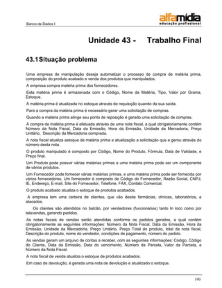 Banco de Dados I



                                  Unidade 43 -                     Trabalho Final

43.1 Situação problema

Uma empresa de manipulação deseja automatizar o processo de compra de matéria prima,
composição do produto acabado e venda dos produtos que manipulados.
A empresa compra matéria prima dos fornecedores.
Esta matéria prima é armazenada com o Código, Nome da Matéria, Tipo, Valor por Grama,
Estoque.
A matéria prima é atualizada no estoque através de requisição quando da sua saída.
Para a compra da matéria prima é necessário gerar uma solicitação de compras.
Quando a matéria prima atinge seu ponto de reposição é gerado uma solicitação de compras.
A compra de matéria prima é efetuada através de uma nota fiscal, a qual obrigatoriamente contém
Número da Nota Fiscal, Data da Emissão, Hora da Emissão, Unidade da Mercadoria, Preço
Unitário, Descrição da Mercadoria comprada.
A nota fiscal atualiza estoque de matéria prima e atualização a solicitação que a gerou através do
número desta nota.
O produto manipulado é composto por Código, Nome do Produto, Fórmula, Data de Validade, e
Preço final.
Um Produto pode possuir várias matérias primas e uma matéria prima pode ser um componente
de vários produtos.
 Um Fornecedor pode fornecer várias matérias primas, e uma matéria prima pode ser fornecida por
vários fornecedores. Um fornecedor é composto de Código do Fornecedor, Razão Social, CNPJ,
IE, Endereço, E-mail, Site do Fornecedor, Telefone, FAX, Contato Comercial.
O produto acabado atualiza o estoque de produtos acabados.
 A empresa tem uma carteira de clientes, que vão desde farmácias, clínicas, laboratórios, a
atacados.
    Os clientes são atendidos no balcão, por vendedores (funcionários) tanto In loco como por
televendas, gerando pedidos.
As notas fiscais de vendas serão atendidas conforme os pedidos gerados, a qual contém
obrigatoriamente as seguintes informações: Número da Nota Fiscal, Data da Emissão, Hora da
Emissão, Unidade da Mercadoria, Preço Unitário, Preço Total do produto, total da nota fiscal,
Descrição do produto, nome do vendedor, condições de pagamento, número do pedido.
As vendas geram um arquivo de contas a receber, com as seguintes informações: Código, Código
do Cliente, Data da Emissão, Data do vencimento, Número da Parcela, Valor da Parcela, e
Número da Nota Fiscal.
A nota fiscal de venda atualiza o estoque de produtos acabados.
Em caso de devolução, é gerada uma nota de devolução e atualizado o estoque.



                                                                                              190
 