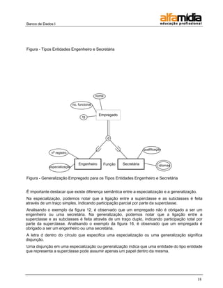 Banco de Dados I




Figura - Tipos Entidades Engenheiro e Secretária




                                             nome

                             no. funcional


                                              Empregado
                                   rg




                                                    d


                                                                       qualificação
              o
             n registro


                                 Engenheiro     Função    Secretária             idiomas
            especialização


Figura - Generalização Empregado para os Tipos Entidades Engenheiro e Secretária


É importante destacar que existe diferença semântica entre a especialização e a generalização.
Na especialização, podemos notar que a ligação entre a superclasse e as subclasses é feita
através de um traço simples, indicando participação parcial por parte da superclasse.
Analisando o exemplo da figura 12, é observado que um empregado não é obrigado a ser um
engenheiro ou uma secretária. Na generalização, podemos notar que a ligação entre a
superclasse e as subclasses é feita através de um traço duplo, indicando participação total por
parte da superclasse. Analisando o exemplo da figura 16, é observado que um empregado é
obrigado a ser um engenheiro ou uma secretária.
A letra d dentro do círculo que especifica uma especialização ou uma generalização significa
disjunção.
Uma disjunção em uma especialização ou generalização indica que uma entidade do tipo entidade
que representa a superclasse pode assumir apenas um papel dentro da mesma.




                                                                                                 18
 
