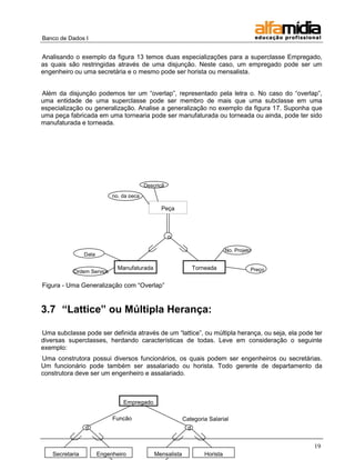 Banco de Dados I


Analisando o exemplo da figura 13 temos duas especializações para a superclasse Empregado,
as quais são restringidas através de uma disjunção. Neste caso, um empregado pode ser um
engenheiro ou uma secretária e o mesmo pode ser horista ou mensalista.


Além da disjunção podemos ter um ―overlap‖, representado pela letra o. No caso do ―overlap‖,
uma entidade de uma superclasse pode ser membro de mais que uma subclasse em uma
especialização ou generalização. Analise a generalização no exemplo da figura 17. Suponha que
uma peça fabricada em uma tornearia pode ser manufaturada ou torneada ou ainda, pode ter sido
manufaturada e torneada.




                                           Descriçã
                                              o
                             no. da peça

                                                 Peça



                                                      o

                                                                                No. Projeto
                 Data

                               Manufaturada                       Torneada                Preço
           Ordem Serviço

Figura - Uma Generalização com ―Overlap‖


3.7 “Lattice” ou Múltipla Herança:

Uma subclasse pode ser definida através de um ―lattice‖, ou múltipla herança, ou seja, ela pode ter
diversas superclasses, herdando características de todas. Leve em consideração o seguinte
exemplo:
Uma construtora possui diversos funcionários, os quais podem ser engenheiros ou secretárias.
Um funcionário pode também ser assalariado ou horista. Todo gerente de departamento da
construtora deve ser um engenheiro e assalariado.



                                 Empregado

                             Função                         Categoria Salarial
                 d                                            d


                                                                                                  19
    Secretaria          Engenheiro             Mensalista             Horista
 
