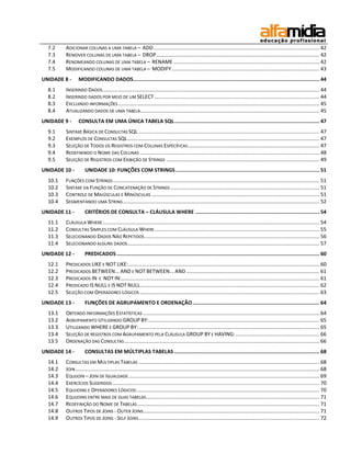 7.2    ADICIONAR COLUNAS A UMA TABELA – ADD ................................................................................................................... 42
  7.3    REMOVER COLUNAS DE UMA TABELA – DROP ................................................................................................................. 42
  7.4    RENOMEANDO COLUNAS DE UMA TABELA – RENAME ..................................................................................................... 42
  7.5    MODIFICANDO COLUNAS DE UMA TABELA – MODIFY ...................................................................................................... 43
UNIDADE 8 -      MODIFICANDO DADOS ........................................................................................................................... 44
  8.1    INSERINDO DADOS ...................................................................................................................................................... 44
  8.2    INSERINDO DADOS POR MEIO DE UM SELECT .................................................................................................................. 44
  8.3    EXCLUINDO INFORMAÇÕES ........................................................................................................................................... 45
  8.4    ATUALIZANDO DADOS DE UMA TABELA............................................................................................................................ 45
UNIDADE 9 -      CONSULTA EM UMA ÚNICA TABELA SQL ................................................................................................ 47
  9.1    SINTAXE BÁSICA DE CONSULTAS SQL ............................................................................................................................. 47
  9.2    EXEMPLOS DE CONSULTAS SQL ..................................................................................................................................... 47
  9.3    SELEÇÃO DE TODOS OS REGISTROS COM COLUNAS ESPECÍFICAS ........................................................................................... 47
  9.4    REDEFININDO O NOME DAS COLUNAS ............................................................................................................................ 48
  9.5    SELEÇÃO DE REGISTROS COM EXIBIÇÃO DE STRINGS .......................................................................................................... 49
UNIDADE 10 -         UNIDADE 10: FUNÇÕES COM STRINGS ............................................................................................... 51
  10.1   FUNÇÕES COM STRINGS ............................................................................................................................................... 51
  10.2   SINTAXE DA FUNÇÃO DE CONCATENAÇÃO DE STRINGS ....................................................................................................... 51
  10.3   CONTROLE DE MAIÚSCULAS E MINÚSCULAS .................................................................................................................... 51
  10.4   SEGMENTANDO UMA STRING ........................................................................................................................................ 52
UNIDADE 11 -         CRITÉRIOS DE CONSULTA – CLÁUSULA WHERE .................................................................................. 54
  11.1   CLÁUSULA WHERE ...................................................................................................................................................... 54
  11.2   CONSULTAS SIMPLES COM CLÁUSULA WHERE .................................................................................................................. 55
  11.3   SELECIONANDO DADOS NÃO REPETIDOS ......................................................................................................................... 56
  11.4   SELECIONANDO ALGUNS DADOS..................................................................................................................................... 57
UNIDADE 12 -         PREDICADOS ...................................................................................................................................... 60
  12.1   PREDICADOS LIKE E NOT LIKE: .................................................................................................................................... 60
  12.2   PREDICADOS BETWEEN... AND E NOT BETWEEN... AND ............................................................................................ 61
  12.3   PREDICADOS IN E NOT IN:......................................................................................................................................... 61
  12.4   PREDICADO IS NULL E IS NOT NULL ............................................................................................................................ 62
  12.5   SELEÇÃO COM OPERADORES LÓGICOS ............................................................................................................................ 63
UNIDADE 13 -         FUNÇÕES DE AGRUPAMENTO E ORDENAÇÃO .................................................................................... 64
  13.1   OBTENDO INFORMAÇÕES ESTATÍSTICAS .......................................................................................................................... 64
  13.2   AGRUPAMENTO UTILIZANDO GROUP BY: ...................................................................................................................... 65
  13.3   UTILIZANDO WHERE E GROUP BY: ............................................................................................................................. 65
  13.4   SELEÇÃO DE REGISTROS COM AGRUPAMENTO PELA CLÁUSULA GROUP BY E HAVING: .......................................................... 66
  13.5   ORDENAÇÃO DAS CONSULTAS ....................................................................................................................................... 66
UNIDADE 14 -         CONSULTAS EM MÚLTIPLAS TABELAS ................................................................................................ 68
  14.1   CONSULTAS EM MÚLTIPLAS TABELAS ............................................................................................................................. 68
  14.2   JOIN ......................................................................................................................................................................... 68
  14.3   EQUIJOIN – JOIN DE IGUALDADE .................................................................................................................................... 69
  14.4   EXERCÍCIOS SUGERIDOS ............................................................................................................................................... 70
  14.5   EQUIJOINS E OPERADORES LÓGICOS: .............................................................................................................................. 70
  14.6   EQUIJOINS ENTRE MAIS DE DUAS TABELAS ........................................................................................................................ 71
  14.7   REDEFINIÇÃO DO NOME DE TABELAS .............................................................................................................................. 71
  14.8   OUTROS TIPOS DE JOINS - OUTER JOINS.......................................................................................................................... 71
  14.9   OUTROS TIPOS DE JOINS - SELF JOINS ............................................................................................................................. 72
 