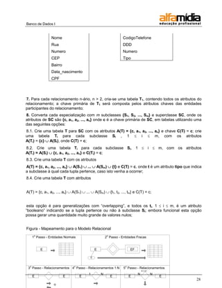 Banco de Dados I


                 Nome                                         CodigoTelefone
                 Rua                                          DDD
                 Numero                                       Numero
                 CEP                                          Tipo
                 Bairro
                 Data_nascimento
                 CPF




7. Para cada relacionamento n-ário, n > 2, cria-se uma tabela T1, contendo todos os atributos do
relacionamento; a chave primária de T1 será composta pelos atributos chaves das entidades
participantes do relacionamento;
8. Converta cada especialização com m subclasses {S1, S2, ..., Sm} e superclasse SC, onde os
atributos de SC são {c, a1, a2, ..., an} onde c é a chave primária de SC, em tabelas utilizando uma
das seguintes opções:
8.1. Crie uma tabela T para SC com os atributos A(T) = {c, a1, a2, ..., an} e chave C(T) = c; crie
uma tabela Ti para cada subclasse Si , 1  i  m, com os atributos
A(Ti) = {c}  A(Si), onde C(T) = c;
8.2. Crie uma tabela Ti para cada subclasse Si, 1  i  m, com os atributos
A(Ti) = A(Si)  {c, a1, a2, ..., an} e C(Ti) = c;
8.3. Crie uma tabela T com os atributos
A(T) = {c, a1, a2, ..., an}  A(S1)  ...  A(Sm)  {t} e C(T) = c, onde t é um atributo tipo que indica
a subclasse à qual cada tupla pertence, caso isto venha a ocorrer;
8.4. Crie uma tabela T com atributos


A(T) = {c, a1, a2, ..., an}  A(S1)  ...  A(Sm)  {t1, t2, ..., tm} e C(T) = c;


esta opção é para generalizações com ―overlapping‖, e todos os ti, 1  i  m, é um atributo
―booleano‖ indicando se a tupla pertence ou não à subclasse Si; embora funcional esta opção
possa gerar uma quantidade muito grande de valores nulos;


Figura - Mapeamento para o Modelo Relacional
       o                                            o
      1 Passo - Entidades Normais                 2 Passo - Entidades Fracas


           E                                 E                      EF

                                         c

  o                             o                               o
 3 Passo - Relacionamentos 4 Passo - Relacionamentos 1:N      5 Passo - Relacionamentos
            1:1                                                          N:N
                                     1       N                        N        N
   E                  E        E                  E              E                 E
                                                                                                     28
                   o
 
