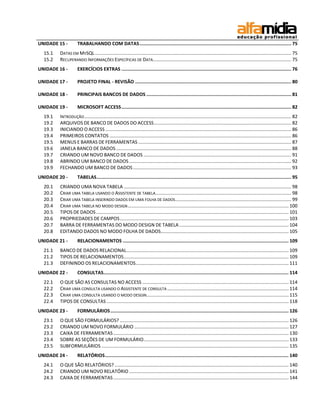 UNIDADE 15 -         TRABALHANDO COM DATAS .............................................................................................................. 75
  15.1   DATAS EM MYSQL ..................................................................................................................................................... 75
  15.2   RECUPERANDO INFORMAÇÕES ESPECÍFICAS DE DATA......................................................................................................... 75
UNIDADE 16 -         EXERCÍCIOS EXTRAS ........................................................................................................................... 76

UNIDADE 17 -         PROJETO FINAL - REVISÃO ................................................................................................................. 80

UNIDADE 18 -         PRINCIPAIS BANCOS DE DADOS ......................................................................................................... 81

UNIDADE 19 -         MICROSOFT ACCESS ........................................................................................................................... 82
  19.1   INTRODUÇÃO ............................................................................................................................................................. 82
  19.2   ARQUIVOS DE BANCO DE DADOS DO ACCESS ........................................................................................................ 82
  19.3   INICIANDO O ACCESS ............................................................................................................................................. 86
  19.4   PRIMEIROS CONTATOS .......................................................................................................................................... 86
  19.5   MENUS E BARRAS DE FERRAMENTAS .................................................................................................................... 87
  19.6   JANELA BANCO DE DADOS ..................................................................................................................................... 88
  19.7   CRIANDO UM NOVO BANCO DE DADOS ................................................................................................................ 91
  19.8   ABRINDO UM BANCO DE DADOS ........................................................................................................................... 92
  19.9   FECHANDO UM BANCO DE DADOS ........................................................................................................................ 93
UNIDADE 20 -         TABELAS ............................................................................................................................................. 95
  20.1   CRIANDO UMA NOVA TABELA ............................................................................................................................... 98
  20.2   CRIAR UMA TABELA USANDO O ASSISTENTE DE TABELA ....................................................................................................... 98
  20.3   CRIAR UMA TABELA INSERINDO DADOS EM UMA FOLHA DE DADOS ........................................................................................ 99
  20.4   CRIAR UMA TABELA NO MODO DESIGN .......................................................................................................................... 100
  20.5   TIPOS DE DADOS .................................................................................................................................................. 101
  20.6   PROPRIEDADES DE CAMPOS ................................................................................................................................ 103
  20.7   BARRA DE FERRAMENTAS DO MODO DESIGN DE TABELA ................................................................................... 104
  20.8   EDITANDO DADOS NO MODO FOLHA DE DADOS................................................................................................. 105
UNIDADE 21 -         RELACIONAMENTOS ........................................................................................................................ 109
  21.1   BANCO DE DADOS RELACIONAL ........................................................................................................................... 109
  21.2   TIPOS DE RELACIONAMENTOS ............................................................................................................................. 109
  21.3   DEFININDO OS RELACIONAMENTOS .................................................................................................................... 111
UNIDADE 22 -         CONSULTAS...................................................................................................................................... 114
  22.1   O QUE SÃO AS CONSULTAS NO ACCESS ............................................................................................................... 114
  22.2   CRIAR UMA CONSULTA USANDO O ASSISTENTE DE CONSULTA ............................................................................................ 114
  22.3   CRIAR UMA CONSULTA USANDO O MODO DESGIN............................................................................................................ 115
  22.4   TIPOS DE CONSULTAS .......................................................................................................................................... 118
UNIDADE 23 -         FORMULÁRIOS ................................................................................................................................. 126
  23.1   O QUE SÃO FORMULÁRIOS? ................................................................................................................................ 126
  23.2   CRIANDO UM NOVO FORMULÁRIO ..................................................................................................................... 127
  23.3   CAIXA DE FERRAMENTAS ..................................................................................................................................... 130
  23.4   SOBRE AS SEÇÕES DE UM FORMULÁRIO .............................................................................................................. 133
  23.5   SUBFORMULÁRIOS .............................................................................................................................................. 135
UNIDADE 24 -         RELATÓRIOS ..................................................................................................................................... 140
  24.1   O QUE SÃO RELATÓRIOS? .................................................................................................................................... 140
  24.2   CRIANDO UM NOVO RELATÓRIO ......................................................................................................................... 141
  24.3   CAIXA DE FERRAMENTAS ..................................................................................................................................... 144
 