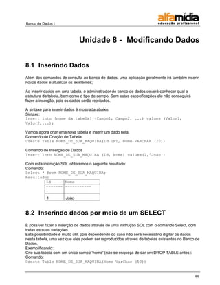 Banco de Dados I



                             Unidade 8 - Modificando Dados


8.1 Inserindo Dados
Além dos comandos de consulta ao banco de dados, uma aplicação geralmente irá também inserir
novos dados e atualizar os existentes;

Ao inserir dados em uma tabela, o administrador do banco de dados deverá conhecer qual a
estrutura da tabela, bem como o tipo de campo. Sem estas especificações ele não conseguirá
fazer a inserção, pois os dados serão rejeitados.

A sintaxe para inserir dados é mostrada abaixo:
Sintaxe:
Insert into [nome da tabela] (Campo1, Campo2, ...) values (Valor1,
Valor2,...);

Vamos agora criar uma nova tabela e inserir um dado nela.
Comando de Criação de Tabela
Create Table NOME_DE_SUA_MAQUINA(Id INT, Nome VARCHAR (20))

Comando de Inserção de Dados
Insert Into NOME_DE_SUA_MAQUINA (Id, Nome) values(1,'João')

Com esta instrução SQL obteremos o seguinte resultado:
Comando:
Select * from NOME_DE_SUA_MAQUINA;
Resultado:
           Id        Nome
           ------- -----------
           -
           1         João


8.2 Inserindo dados por meio de um SELECT
É possível fazer a inserção de dados através de uma instrução SQL com o comando Select, com
todas as suas variações.
Esta possibilidade é muito útil, pois dependendo do caso não será necessário digitar os dados
nesta tabela, uma vez que eles podem ser reproduzidos através de tabelas existentes no Banco de
Dados.
Exemplificando:
Crie sua tabela com um único campo 'nome' (não se esqueça de dar um DROP TABLE antes):
Comando:
Create Table NOME_DE_SUA_MAQUINA(Nome VarChar (50))


                                                                                             44
 