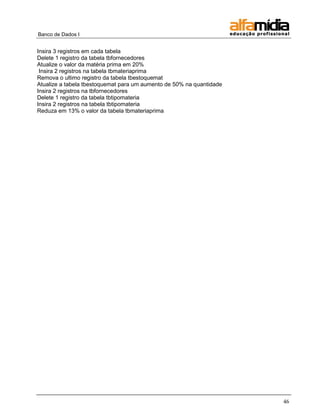 Banco de Dados I


Insira 3 registros em cada tabela
Delete 1 registro da tabela tbfornecedores
Atualize o valor da matéria prima em 20%
 Insira 2 registros na tabela tbmateriaprima
Remova o ultimo registro da tabela tbestoquemat
Atualize a tabela tbestoquemat para um aumento de 50% na quantidade
Insira 2 registros na tbfornecedores
Delete 1 registro da tabela tbtipomateria
Insira 2 registros na tabela tbtipomateria
Reduza em 13% o valor da tabela tbmateriaprima




                                                                      46
 