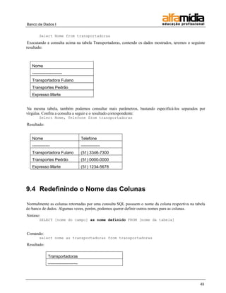 Banco de Dados I


        Select Nome from transportadoras
Executando a consulta acima na tabela Transportadoras, contendo os dados mostrados, teremos o seguinte
resultado:



   Nome
   ----------------------
   Transportadora Fulano
   Transportes Pedrão
   Expresso Marte


Na mesma tabela, também podemos consultar mais parâmetros, bastando especificá-los separados por
vírgulas. Confira a consulta a seguir e o resultado correspondente:
        Select Nome, Telefone from transportadoras
Resultado:


   Nome                                Telefone
   -------------                       --------------
   Transportadora Fulano               (51) 3346-7300
   Transportes Pedrão                  (51) 0000-0000
   Expresso Marte                      (51) 1234-5678




9.4 Redefinindo o Nome das Colunas

Normalmente as colunas retornadas por uma consulta SQL possuem o nome da coluna respectiva na tabela
do banco de dados. Algumas vezes, porém, podemos querer definir outros nomes para as colunas.
Sintaxe:
        SELECT [nome do campo] as nome definido FROM [nome da tabela]


Comando:
        select nome as transportadoras from transportadoras
Resultado:

              Transportadoras
              ----------------------




                                                                                                   48
 