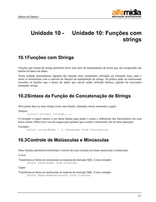 Banco de Dados I




           Unidade 10 -                       Unidade 10: Funções com
                                                               strings


10.1 Funções com Strings

 Funções que tratam de strings permitem fazer uma série de manipulações de textos que são recuperadas das
tabelas do banco de dados.
Nesta unidade apresentamos algumas das funções mais comumente utilizadas em situações reais, para o
aluno se familiarizar com o conceito de funções de manipulação de strings. Na prática pode ser interessante
consultar as funções que o banco de dados que estiver sendo utilizado fornece, quando for necessário
manipular strings.


10.2 Sintaxe da Função de Concatenação de Strings

Para juntar duas ou mais strings existe uma função, chamada concat, mostrada a seguir:
Sintaxe:
        concat( string1, string2,...)
O exemplo a seguir mostra o uso desta função para juntar o nome e sobrenome dos funcionários em uma
única coluna. Observem o uso do espaço para garantir que o nome e sobrenome vão ter uma separação.
Exemplo:
        select concat(Nome, ' ', Sobrenome) from funcionarios



10.3 Controle de Maiúsculas e Minúsculas

Duas funções permitem transformar o retorno de uma consulta em letras maiúsculas e minúsculas.
Lower
Transforma as letras em minúsculas na resposta da instrução SQL. Como exemplo:
        Select Lower(Nome) from clientes;
Upper
Transforma as letras em maiúsculas na resposta da instrução SQL. Como exemplo:
        Select Upper(NomeDoContato) from clientes;




                                                                                                        51
 