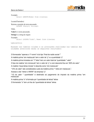 Banco de Dados I


Exemplo:
        Select LENGTH(Nome) from clientes;


Locate(Charindex)
Retorna a posição do texto procurado:
        LOCATE (Valor1, String1)
Onde,
Valor1 é o texto procurado.
String1 é a string de origem
Exemplo:
        Select LOCATE(„João‟, Nome) from clientes;

Laboratório

Baseado nas tabelas criadas e as alterações realizadas nas tabelas das
unidades anteriores exiba os seguintes resultados:


O fornecedor ―apenas o 1º nome‖ é do tipo ―final da razão social ―‖
A matéria prima ―em maiúscula‖ tem o valor de ―y‖ e a quantidade ―z‖
A matéria prima iniciadas em ―1º letra‖ tem um valor total de ―quantidade * valor‖
O tipo de matéria ―em minúsculo‖ tem o valor de ―y‖ e com desconto fica em ―80% do valor‖
A matéria ―duas letras iniciais‖ é descrita como ―em maiúsculo‖
―12% do valor‖ são considerados custo da matéria prima ―1 letra em maiúsculo,‖.
Acesse o site ―retirar o WWW‖ da empresa ―y‖
―1/3 do valor * quantidade‖ é destinado ao pagamento de imposto da matéria prima ―em
maiúscula‖
A matéria prima ―x‖ é formada por ―quantidade de letras‖ letras
O fornecedor ―x‖ tem um fax de ―quantidade de letras‖ letras




                                                                                            53
 