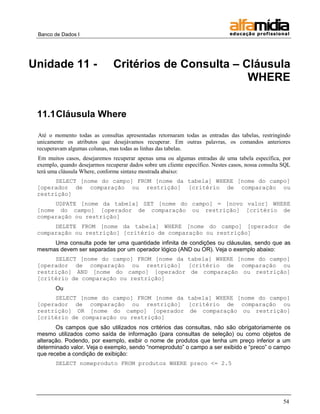 Banco de Dados I




Unidade 11 -                    Critérios de Consulta – Cláusula
                                                         WHERE


 11.1 Cláusula Where

 Até o momento todas as consultas apresentadas retornaram todas as entradas das tabelas, restringindo
 unicamente os atributos que desejávamos recuperar. Em outras palavras, os comandos anteriores
 recuperavam algumas colunas, mas todas as linhas das tabelas.
  Em muitos casos, desejaremos recuperar apenas uma ou algumas entradas de uma tabela específica, por
 exemplo, quando desejarmos recuperar dados sobre um cliente específico. Nestes casos, nossa consulta SQL
 terá uma cláusula Where, conforme sintaxe mostrada abaixo:
      SELECT [nome do campo] FROM [nome da tabela] WHERE [nome do campo]
 [operador de comparação ou restrição] [critério de comparação ou
 restrição]
      UDPATE [nome da tabela] SET [nome do campo] = [novo valor] WHERE
 [nome do campo] [operador de comparação ou restrição] [critério de
 comparação ou restrição]
      DELETE FROM [nome da tabela] WHERE [nome do campo] [operador de
 comparação ou restrição] [critério de comparação ou restrição]
      Uma consulta pode ter uma quantidade infinita de condições ou cláusulas, sendo que as
 mesmas devem ser separadas por um operador lógico (AND ou OR). Veja o exemplo abaixo:
      SELECT [nome do campo] FROM [nome da tabela] WHERE [nome do campo]
 [operador de comparação ou restrição] [critério de comparação ou
 restrição] AND [nome do campo] [operador de comparação ou restrição]
 [critério de comparação ou restrição]
        Ou
      SELECT [nome do campo] FROM [nome da tabela] WHERE [nome do campo]
 [operador de comparação ou restrição] [critério de comparação ou
 restrição] OR [nome do campo] [operador de comparação ou restrição]
 [critério de comparação ou restrição]
        Os campos que são utilizados nos critérios das consultas, não são obrigatoriamente os
 mesmo utilizados como saída de informação (para consultas de seleção) ou como objetos de
 alteração. Podendo, por exemplo, exibir o nome de produtos que tenha um preço inferior a um
 determinado valor. Veja o exemplo, sendo ―nomeproduto‖ o campo a ser exibido e ―preco‖ o campo
 que recebe a condição de exibição:
        SELECT nomeproduto FROM produtos WHERE preco <= 2.5




                                                                                                      54
 