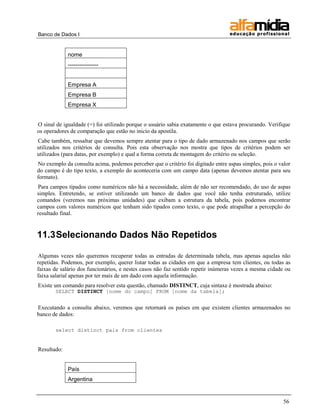 Banco de Dados I


             nome
             ----------------


             Empresa A
             Empresa B
             Empresa X


O sinal de igualdade (=) foi utilizado porque o usuário sabia exatamente o que estava procurando. Verifique
os operadores de comparação que estão no inicio da apostila.
Cabe também, ressaltar que devemos sempre atentar para o tipo de dado armazenado nos campos que serão
utilizados nos critérios de consulta. Pois esta observação nos mostra que tipos de critérios podem ser
utilizados (para datas, por exemplo) e qual a forma correta de montagem do critério ou seleção.
No exemplo da consulta acima, podemos perceber que o critério foi digitado entre aspas simples, pois o valor
do campo é do tipo texto, a exemplo do aconteceria com um campo data (apenas devemos atentar para seu
formato).
Para campos tipados como numéricos não há a necessidade, além de não ser recomendado, do uso de aspas
simples. Entretendo, se estiver utilizando um banco de dados que você não tenha estruturado, utilize
comandos (veremos nas próximas unidades) que exibam a estrutura da tabela, pois podemos encontrar
campos com valores numéricos que tenham sido tipados como texto, o que pode atrapalhar a percepção do
resultado final.


11.3 Selecionando Dados Não Repetidos

Algumas vezes não queremos recuperar todas as entradas de determinada tabela, mas apenas aquelas não
repetidas. Podemos, por exemplo, querer listar todas as cidades em que a empresa tem clientes, ou todas as
faixas de salário dos funcionários, e nestes casos não faz sentido repetir inúmeras vezes a mesma cidade ou
faixa salarial apenas por ter mais de um dado com aquela informação.
Existe um comando para resolver esta questão, chamado DISTINCT, cuja sintaxe é mostrada abaixo:
       SELECT DISTINCT [nome do campo] FROM [nome da tabela];


Executando a consulta abaixo, veremos que retornará os países em que existem clientes armazenados no
banco de dados:

       select distinct pais from clientes


Resultado:


             País
             Argentina


                                                                                                         56
 