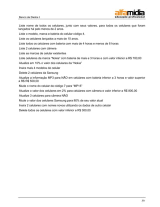 Banco de Dados I


 Liste nome de todos os celulares, junto com seus valores, para todos os celulares que foram
lançados há pelo menos de 2 anos.
Liste o modelo, marca e bateria do celular código 4.
Liste os celulares lançados a mais de 10 anos.
Liste todos os celulares com bateria com mais de 4 horas e menos de 6 horas
Liste 2 celulares com câmera
Liste as marcas de celular existentes
Liste celulares da marca ―Nokia‖ com bateria de mais e 3 horas e com valor inferior a R$ 700,00
Atualize em 10% o valor dos celulares da ―Nokia‖
Insira mais 4 modelos de celular
Delete 2 celulares da Sansung
Atualize a informação MP3 para NÃO em celulares com bateria inferior a 3 horas e valor superior
a R$ R$ 500,00
Mude o nome do celular de código 7 para ―MP15‖
Atualize o valor dos celulares em 2% para celulares com câmera e valor inferior a R$ 800,00
Atualize 3 celulares para câmera NÃO
Mude o valor dos celulares Samsung para 80% de seu valor atual
Insira 2 celulares com nomes novos utilizando os dados de outro celular
Delete todos os celulares com valor inferior a R$ 300,00




                                                                                                  59
 