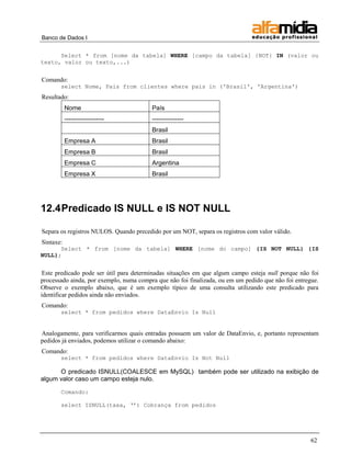 Banco de Dados I


      Select * from [nome da tabela] WHERE [campo da tabela] {NOT} IN (valor ou
texto, valor ou texto,...)


Comando:
       select Nome, Pais from clientes where pais in ('Brasil', 'Argentina')
Resultado:
           Nome                          País
           -------------------           ---------------
                                         Brasil
           Empresa A                     Brasil
           Empresa B                     Brasil
           Empresa C                     Argentina
           Empresa X                     Brasil




12.4 Predicado IS NULL e IS NOT NULL

Separa os registros NULOS. Quando precedido por um NOT, separa os registros com valor válido.
Sintaxe:
      Select * from [nome da tabela] WHERE [nome do campo] {IS NOT NULL} {IS
NULL};


 Este predicado pode ser útil para determinadas situações em que algum campo esteja null porque não foi
processado ainda, por exemplo, numa compra que não foi finalizada, ou em um pedido que não foi entregue.
Observe o exemplo abaixo, que é um exemplo típico de uma consulta utilizando este predicado para
identificar pedidos ainda não enviados.
Comando:
       select * from pedidos where DataEnvio Is Null


Analogamente, para verificarmos quais entradas possuem um valor de DataEnvio, e, portanto representam
pedidos já enviados, podemos utilizar o comando abaixo:
Comando:
       select * from pedidos where DataEnvio Is Not Null

      O predicado ISNULL(COALESCE em MySQL) também pode ser utilizado na exibição de
algum valor caso um campo esteja nulo.

       Comando:

       select ISNULL(taxa, „‟) Cobrança from pedidos




                                                                                                     62
 