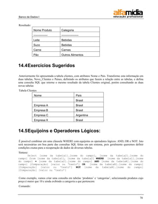 Banco de Dados I


Resultado:
             Nome Produto           Categoria
             ---------------        ------------------
             Leite                  Bebidas
             Suco                   Bebidas
             Carne                  Carnes
             Pão                    Outros Alimentos


14.4 Exercícios Sugeridos

Anteriormente foi apresentada a tabela clientes, com atributos Nome e País. Transforme esta informação em
duas tabelas, Novo_Clientes e Países, definindo os atributos que fazem a relação entre as tabelas, e defina
uma consulta SQL que retorne o mesmo resultado da tabela Clientes original, porém consultando as duas
novas tabelas
Tabela Clientes
             Nome                                  País
                                                   Brasil
             Empresa A                             Brasil
             Empresa B                             Brasil
             Empresa C                             Argentina
             Empresa X                             Brasil


14.5 Equijoins e Operadores Lógicos:

É possível combinar em uma cláusula WHERE com equijoins os operadores lógicos: AND, OR e NOT. Isto
será necessárias em boa parte das consultas SQL feitas em um sistema, pois geralmente queremos definir
condições exatas para a recuperação de dados de diversas tabelas.
Sintaxe:
      Select [nome da tabela1].[nome do campo], [nome da tabela2].[nome do
campo] from [nome da tabela1], [nome da tabela2] WHERE [nome da tabela1].[nome
do campo] = [nome da tabela2].[nome do campo] AND [nome da tabelaN].[nome do
campo] [Comparação] [valor ou „texto‟] OR    [nome da tabelaN].[nome do campo]
[Comparação] [valor ou „texto‟] NOT [nome da tabelaN].[nome do campo]
[Comparação] [valor ou „texto‟]


Como exemplo, vamos criar uma consulta em tabelas „produtos‟ e „categorias‟, selecionando produtos cujo
preço é maior que 10 e ainda exibindo a categoria a que pertencem:
Comando:



                                                                                                        70
 