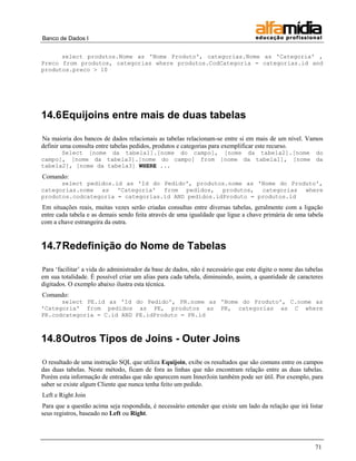 Banco de Dados I


      select produtos.Nome as 'Nome Produto', categorias.Nome as 'Categoria' ,
Preco from produtos, categorias where produtos.CodCategoria = categorias.id and
produtos.preco > 10




14.6 Equijoins entre mais de duas tabelas

Na maioria dos bancos de dados relacionais as tabelas relacionam-se entre si em mais de um nível. Vamos
definir uma consulta entre tabelas pedidos, produtos e categorias para exemplificar este recurso.
      Select [nome da tabela1].[nome do campo], [nome da tabela2].[nome do
campo], [nome da tabela3].[nome do campo] from [nome da tabela1], [nome da
tabela2], [nome da tabela3] WHERE ...
Comando:
      select pedidos.id as 'Id do Pedido', produtos.nome as 'Nome do Produto',
categorias.nome as 'Categoria' from pedidos, produtos, categorias where
produtos.codcategoria = categorias.id AND pedidos.idProduto = produtos.id
Em situações reais, muitas vezes serão criadas consultas entre diversas tabelas, geralmente com a ligação
entre cada tabela e as demais sendo feita através de uma igualdade que ligue a chave primária de uma tabela
com a chave estrangeira da outra.


14.7 Redefinição do Nome de Tabelas

Para „facilitar‟ a vida do administrador da base de dados, não é necessário que este digite o nome das tabelas
em sua totalidade. É possível criar um alias para cada tabela, diminuindo, assim, a quantidade de caracteres
digitados. O exemplo abaixo ilustra esta técnica.
Comando:
      select PE.id as 'Id do Pedido', PR.nome as 'Nome do Produto', C.nome as
'Categoria' from pedidos as PE, produtos as PR, categorias as C where
PR.codcategoria = C.id AND PE.idProduto = PR.id



14.8 Outros Tipos de Joins - Outer Joins

O resultado de uma instrução SQL que utiliza Equijoin, exibe os resultados que são comuns entre os campos
das duas tabelas. Neste método, ficam de fora as linhas que não encontram relação entre as duas tabelas.
Porém esta informação de entradas que não aparecem num InnerJoin também pode ser útil. Por exemplo, para
saber se existe algum Cliente que nunca tenha feito um pedido.
Left e Right Join
Para que a questão acima seja respondida, é necessário entender que existe um lado da relação que irá listar
seus registros, baseado no Left ou Right.




                                                                                                          71
 