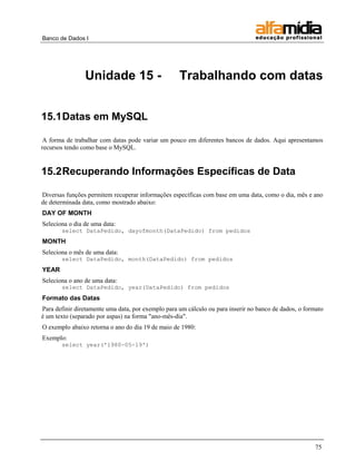Banco de Dados I




                Unidade 15 -                        Trabalhando com datas


15.1 Datas em MySQL

A forma de trabalhar com datas pode variar um pouco em diferentes bancos de dados. Aqui apresentamos
recursos tendo como base o MySQL.


15.2 Recuperando Informações Específicas de Data

Diversas funções permitem recuperar informações específicas com base em uma data, como o dia, mês e ano
de determinada data, como mostrado abaixo:
DAY OF MONTH
Seleciona o dia de uma data:
       select DataPedido, dayofmonth(DataPedido) from pedidos
MONTH
Seleciona o mês de uma data:
       select DataPedido, month(DataPedido) from pedidos
YEAR
Seleciona o ano de uma data:
       select DataPedido, year(DataPedido) from pedidos
Formato das Datas
Para definir diretamente uma data, por exemplo para um cálculo ou para inserir no banco de dados, o formato
é um texto (separado por aspas) na forma "ano-mês-dia".
O exemplo abaixo retorna o ano do dia 19 de maio de 1980:
Exemplo:
       select year('1980-05-19')




                                                                                                       75
 