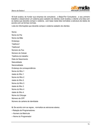 Banco de Dados I


 5.Você acabou de fundar sua empresa de consultoria , a Beija-Flor Consultoria , e seu primeiro
trabalho e desenvolver um sistema para cadastro de clientes você recebeu o cliente uma lista com
os dados que deverão compor o sistema , com base nesta lista normalize a estrutura de dados de
acordo com as formas normais.
Lista de informações que deverão compor o sistema cadastro de clientes:


Nome
Nome do Pai
Nome da Mãe
Endereço
Telefone1
Telefone2
Número do Fax
Número do Celular
Telefone do trabalho
Data de Nascimento
Naturalidade
Nacionalidade
Endereço de correspondência
Nome do filho 1
idade do filho 1
Nome do filho 2
idade do filho 2
Nome do filho 3
idade do filho 3
Nome do filho 4
idade do filho 4
Nome do Cônjuge
Número do CPF
Número da carteira de identidade


6. De acordo com as regras , normalize as estruturas abaixo.
• Relação de Programadores:
– Numero da Matrícula
– Nome do Programador



                                                                                             78
 