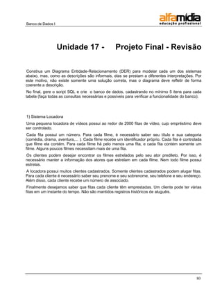 Banco de Dados I




                   Unidade 17 -                   Projeto Final - Revisão

Construa um Diagrama Entidade-Relacionamento (DER) para modelar cada um dos sistemas
abaixo, mas, como as descrições são informais, elas se prestam a diferentes interpretações. Por
este motivo, não existe somente uma solução correta, mas o diagrama deve refletir de forma
coerente a descrição.
 No final, gere o script SQL e crie o banco de dados, cadastrando no mínimo 5 itens para cada
tabela (faça todas as consultas necessárias e possíveis para verificar a funcionalidade do banco).




1) Sistema Locadora
Uma pequena locadora de vídeos possui ao redor de 2000 fitas de vídeo, cujo empréstimo deve
ser controlado.
 Cada fita possui um número. Para cada filme, é necessário saber seu título e sua categoria
(comédia, drama, aventura,... ). Cada filme recebe um identificador próprio. Cada fita é controlada
que filme ela contém. Para cada filme há pelo menos uma fita, e cada fita contém somente um
filme. Alguns poucos filmes necessitam mais de uma fita.
Os clientes podem desejar encontrar os filmes estrelados pelo seu ator predileto. Por isso, é
necessário manter a informação dos atores que estrelam em cada filme. Nem todo filme possui
estrelas.
A locadora possui muitos clientes cadastrados. Somente clientes cadastrados podem alugar fitas.
Para cada cliente é necessário saber seu prenome e seu sobrenome, seu telefone e seu endereço.
Além disso, cada cliente recebe um número de associado.
 Finalmente desejamos saber que fitas cada cliente têm emprestadas. Um cliente pode ter várias
fitas em um instante do tempo. Não são mantidos registros históricos de aluguéis.




                                                                                                80
 