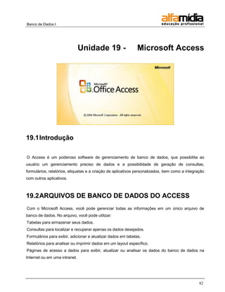 Banco de Dados I




                               Unidade 19 -                   Microsoft Access




19.1 Introdução

O Access é um poderoso software de gerenciamento de banco de dados, que possibilita ao
usuário um gerenciamento preciso de dados e a possibilidade de geração de consultas,
formulários, relatórios, etiquetas e a criação de aplicativos personalizados, bem como a integração
com outros aplicativos.



19.2 ARQUIVOS DE BANCO DE DADOS DO ACCESS
Com o Microsoft Access, você pode gerenciar todas as informações em um único arquivo de
banco de dados. No arquivo, você pode utilizar:
Tabelas para armazenar seus dados.
Consultas para localizar e recuperar apenas os dados desejados.
Formulários para exibir, adicionar e atualizar dados em tabelas.
Relatórios para analisar ou imprimir dados em um layout específico.
Páginas de acesso a dados para exibir, atualizar ou analisar os dados do banco de dados na
Internet ou em uma intranet.




                                                                                                82
 