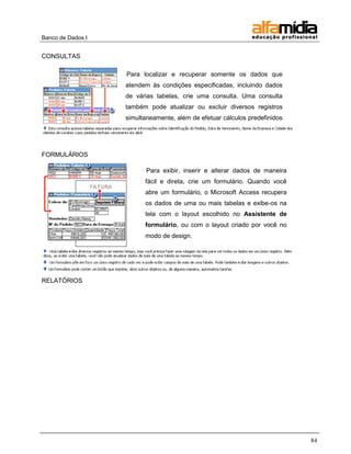 Banco de Dados I


CONSULTAS

                   Para localizar e recuperar somente os dados que
                   atendem às condições especificadas, incluindo dados
                   de várias tabelas, crie uma consulta. Uma consulta
                   também pode atualizar ou excluir diversos registros
                   simultaneamente, além de efetuar cálculos predefinidos
                   ou personalizados em seus dados.



FORMULÁRIOS

                          Para exibir, inserir e alterar dados de maneira
                         fácil e direta, crie um formulário. Quando você
                         abre um formulário, o Microsoft Access recupera
                         os dados de uma ou mais tabelas e exibe-os na
                         tela com o layout escolhido no Assistente de
                         formulário, ou com o layout criado por você no
                         modo de design.




RELATÓRIOS




                                                                            84
 