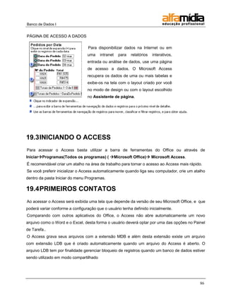 Banco de Dados I


PÁGINA DE ACESSO A DADOS

                                 Para disponibilizar dados na Internet ou em
                                 uma    intranet   para   relatórios   interativos,
                                 entrada ou análise de dados, use uma página
                                 de acesso a dados. O Microsoft Access
                                 recupera os dados de uma ou mais tabelas e
                                 exibe-os na tela com o layout criado por você
                                 no modo de design ou com o layout escolhido
                                 no Assistente de página.




19.3 INICIANDO O ACCESS
Para acessar o Access basta utilizar a barra de ferramentas do Office ou através de
IniciarProgramas(Todos os programas) ( Microsoft Office) Microsoft Access.
É recomendável criar um atalho na área de trabalho para tornar o acesso ao Access mais rápido.
Se você preferir inicializar o Access automaticamente quando liga seu computador, crie um atalho
dentro da pasta Iniciar do menu Programas.

19.4 PRIMEIROS CONTATOS
Ao acessar o Access será exibida uma tela que depende da versão de seu Microsoft Office, e que
poderá variar conforme a configuração que o usuário tenha definido inicialmente.
Comparando com outros aplicativos do Office, o Access não abre automaticamente um novo
arquivo como o Word e o Excel, desta forma o usuário deverá optar por uma das opções no Painel
de Tarefa..
O Access grava seus arquivos com a extensão MDB e além desta extensão existe um arquivo
com extensão LDB que é criado automaticamente quando um arquivo do Access é aberto. O
arquivo LDB tem por finalidade gerenciar bloqueio de registros quando um banco de dados estiver
sendo utilizado em modo compartilhado




                                                                                             86
 