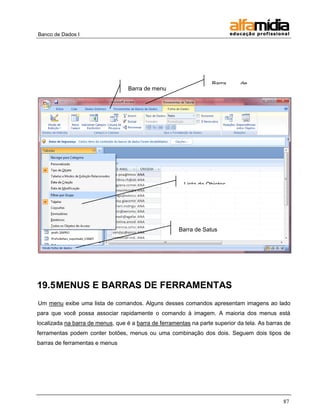 Banco de Dados I




                                                                    Barra     de
                                   Barra de menu                   título




                                                        Lista de Objetos




                                                      Barra de Satus




19.5 MENUS E BARRAS DE FERRAMENTAS
Um menu exibe uma lista de comandos. Alguns desses comandos apresentam imagens ao lado
para que você possa associar rapidamente o comando à imagem. A maioria dos menus está
localizada na barra de menus, que é a barra de ferramentas na parte superior da tela. As barras de
ferramentas podem conter botões, menus ou uma combinação dos dois. Seguem dois tipos de
barras de ferramentas e menus




                                                                                               87
 