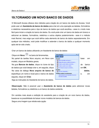 Banco de Dados I



19.7 CRIANDO UM NOVO BANCO DE DADOS
O Microsoft Access oferece dois métodos para criação de um banco de dados do Access. Você
pode usar um Assistente de banco de dados para criar em uma operação as tabelas, formulários
e relatórios necessários para o tipo de banco de dados que você escolheu - esse é o modo mais
fácil para iniciar a criação do banco de dados. Ou você pode criar um banco de dados em branco e
adicionar as tabelas, formulários, relatórios e outros objetos posteriormente - esse é o método
mais flexível, mas exige que você defina cada elemento de banco de dados separadamente. Em
qualquer dos métodos, você pode modificar e estender o banco de dados a qualquer momento
após ele ter sido criado.


Criar um banco de dados utilizando um Assistente de banco de dados:

Clique em Novo         na barra de ferramentas.
No painel de tarefas Novo arquivo, em Novo com                                      base     em
modelo, clique em Modelos gerais.
Na guia Bancos de dados, clique no ícone do tipo                                    de     banco
de dados que você deseja criar e, em seguida, clique                                em OK.
Na caixa de diálogo Novo arquivo de banco de                                             dados,
especifique um nome e local para o banco de dados                                   e,       em
seguida, clique em Criar.
Siga as instruções do Assistente de banco de dados.


Observação: Não é possível usar o Assistente de banco de dados para adicionar novas
tabelas, formulários ou relatórios a um banco de dados existente.


Em versões mais atuais a exibição do assistente para a criação de um novo banco de dados,
baseia-se na possibilidade de baixar novos modelos de bancos de dados.
Segue uma imagem que retrata esta opção




                                                                                             91
 