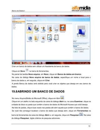 Banco de Dados I




Criar um banco de dados sem utilizar um Assistente de banco de dados

Clique em Novo        na barra de ferramentas.
No painel de tarefas Novo arquivo, em Novo, clique em Banco de dados em branco.
Na caixa de diálogo Novo arquivo de banco de dados, especifique um nome e local para o
banco de dados e, em seguida, clique em Criar.
A janela Banco de dados será exibida para você criar os objetos que deseja em seu banco de
dados.

19.8 ABRINDO UM BANCO DE DADOS

No menu Arquivo(Botão do Microsoft Office), clique em Abrir      .
Clique em um atalho no lado esquerdo da caixa de diálogo Abrir ou, na caixa Examinar, clique na
unidade de disco ou pasta que contém o banco de dados do Microsoft Access que você deseja.
Na lista de pastas, clique duas vezes nas pastas até abrir aquela que contém o banco de dados.
Se você não conseguir localizar o banco de dados que deseja abrir, clique em Ferramentas na

barra de ferramentas da caixa de diálogo Abrir e, em seguida, clique em Pesquisar     . Na caixa
de diálogo Pesquisar, digite critérios de pesquisa adicionais.



                                                                                             92
 