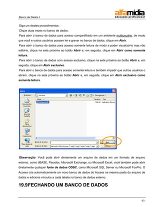 Banco de Dados I


Siga um destes procedimentos:
Clique duas vezes no banco de dados.
Para abrir o banco de dados para acesso compartilhado em um ambiente multiusuário, de modo
que você e outros usuários possam ler e gravar no banco de dados, clique em Abrir.
Para abrir o banco de dados para acesso somente leitura de modo a poder visualizá-lo mas não
editá-lo, clique na seta próxima ao botão Abrir e, em seguida, clique em Abrir como somente
leitura.
Para abrir o banco de dados com acesso exclusivo, clique na seta próxima ao botão Abrir e, em
seguida, clique em Abrir exclusivo.
Para abrir o banco de dados para acesso somente leitura e também impedir que outros usuários o
abram, clique na seta próxima ao botão Abrir e, em seguida, clique em Abrir exclusivo como
somente leitura.




Observação: Você pode abrir diretamente um arquivo de dados em um formato de arquivo
externo, como dBASE, Paradox, Microsoft Exchange, ou Microsoft Excel; você também pode abrir
diretamente qualquer fonte de dados ODBC, como Microsoft SQL Server ou Microsoft FoxPro. O
Access cria automaticamente um novo banco de dados do Access na mesma pasta do arquivo de
dados e adiciona vínculos a cada tabela no banco de dados externo.

19.9 FECHANDO UM BANCO DE DADOS


                                                                                           93
 