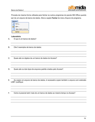 Banco de Dados I


     Proceda da mesma forma utilizada para fechar os outros programas do pacote MS Office quando
     sair de um arquivo de banco de dados. Ative a opção Fechar do menu Arquivo do programa.




   Laboratório
A.    O que é um banco de dados?



B.      Cite 3 exemplos de banco de dados:




C.      Quais são os objetos de um banco de dados do Access?




D.      Quais são os dois tipos de arquivos padrão criados pelo Access?




E.      Ao copiar um arquivo de banco de dados, é necessário copiar também o arquivo com extensão
     LDB? Justifique:




F.      Como é possível abrir mais de um banco de dados ao mesmo tempo no Access?




                                                                                               94
 