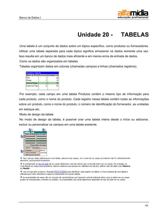 Banco de Dados I




                                           Unidade 20 -                  TABELAS
Uma tabela é um conjunto de dados sobre um tópico específico, como produtos ou fornecedores.
Utilizar uma tabela separada para cada tópico significa armazenar os dados somente uma vez.
Isso resulta em um banco de dados mais eficiente e em menos erros de entrada de dados.
Como os dados são organizados em tabelas
Tabelas organizam dados em colunas (chamadas campos) e linhas (chamados registros).




Por exemplo, cada campo em uma tabela Produtos contém o mesmo tipo de informação para
cada produto, como o nome do produto. Cada registro nessa tabela contém todas as informações
sobre um produto, como o nome do produto, o número de identificação do fornecedor, as unidades
em estoque etc.
Modo de design da tabela
No modo de design da tabela, é possível criar uma tabela inteira desde o início ou adicionar,
excluir ou personalizar os campos em uma tabela existente.




                                                                                           95
 