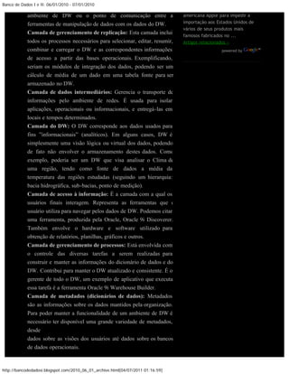 Banco de Dados I e II: 06/01/2010 - 07/01/2010

            ambiente de DW ou o ponto de comunicação entre as                    americana Apple para impedir a
            ferramentas de manipulação de dados com os dados do DW.              importação aos Estados Unidos de
                                                                                 vários de seus produtos mais
            Camada de gerenciamento de replicação: Esta camada inclui
                                                                                 famosos fabricados no ...
            todos os processos necessários para selecionar, editar, resumir,     Artigos relacionados »
            combinar e carregar o DW e as correspondentes informações                             powered by

            de acesso a partir das bases operacionais. Exemplificando,
            seriam os módulos de integração dos dados, podendo ser um
            cálculo de média de um dado em uma tabela fonte para ser
            armazenado no DW.
            Camada de dados intermediários: Gerencia o transporte de
            informações pelo ambiente de redes. É usada para isolar
            aplicações, operacionais ou informacionais, e entregá-las em
            locais e tempos determinados.
            Camada do DW: O DW corresponde aos dados usados para
            fins ”informacionais” (analíticos). Em alguns casos, DW é
            simplesmente uma visão lógica ou virtual dos dados, podendo
            de fato não envolver o armazenamento destes dados. Como
            exemplo, poderia ser um DW que visa analisar o Clima de
            uma região, tendo como fonte de dados a média da
            temperatura das regiões estudadas (seguindo um hierarquia:
            bacia hidrográfica, sub-bacias, ponto de medição).
            Camada de acesso à informação: É a camada com a qual os
            usuários finais interagem. Representa as ferramentas que o
            usuário utiliza para navegar pelos dados de DW. Podemos citar
            uma ferramenta, produzida pela Oracle, Oracle 9i Discoverer.
            Também envolve o hardware e software utilizado para
            obtenção de relatórios, planilhas, gráficos e outros.
            Camada de gerenciamento de processos: Está envolvida com
            o controle das diversas tarefas a serem realizadas para
            construir e manter as informações do dicionário de dados e do
            DW. Contribui para manter o DW atualizado e consistente. É o
            gerente de todo o DW, um exemplo de aplicativo que executa
            essa tarefa é a ferramenta Oracle 9i Warehouse Builder.
            Camada de metadados (dicionários de dados): Metadados
            são as informações sobre os dados mantidos pela organização.
            Para poder manter a funcionalidade de um ambiente de DW é
            necessário ter disponível uma grande variedade de metadados,
            desde
            dados sobre as visões dos usuários até dados sobre os bancos
            de dados operacionais.



http://bancodedadosi.blogspot.com/2010_06_01_archive.html[04/07/2011 01:16:59]
 