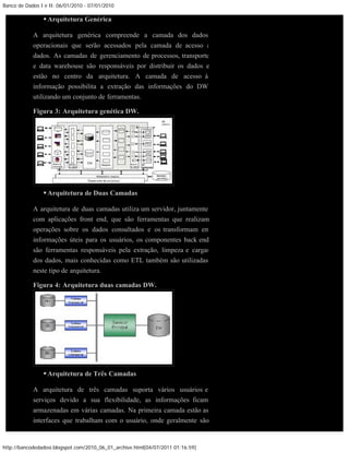 Banco de Dados I e II: 06/01/2010 - 07/01/2010

                 Arquitetura Genérica

            A arquitetura genérica compreende a camada dos dados
            operacionais que serão acessados pela camada de acesso a
            dados. As camadas de gerenciamento de processos, transporte
            e data warehouse são responsáveis por distribuir os dados e
            estão no centro da arquitetura. A camada de acesso à
            informação possibilita a extração das informações do DW
            utilizando um conjunto de ferramentas.

            Figura 3: Arquitetura genética DW.




                 Arquitetura de Duas Camadas

            A arquitetura de duas camadas utiliza um servidor, juntamente
            com aplicações front end, que são ferramentas que realizam
            operações sobre os dados consultados e os transformam em
            informações úteis para os usuários, os componentes back end
            são ferramentas responsáveis pela extração, limpeza e cargas
            dos dados, mais conhecidas como ETL também são utilizadas
            neste tipo de arquitetura.

            Figura 4: Arquitetura duas camadas DW.




                 Arquitetura de Três Camadas

            A arquitetura de três camadas suporta vários usuários e
            serviços devido a sua flexibilidade, as informações ficam
            armazenadas em várias camadas. Na primeira camada estão as
            interfaces que trabalham com o usuário, onde geralmente são


http://bancodedadosi.blogspot.com/2010_06_01_archive.html[04/07/2011 01:16:59]
 