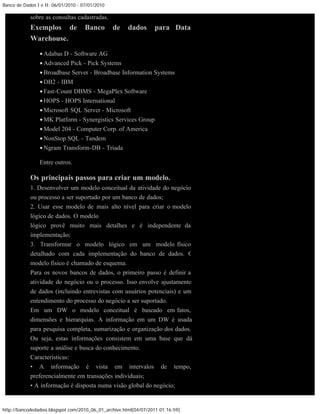 Banco de Dados I e II: 06/01/2010 - 07/01/2010

            sobre as consultas cadastradas.
            Exemplos de              Banco       de    dados      para Data
            Warehouse.

                • Adabas D - Software AG
                • Advanced Pick - Pick Systems
                • Broadbase Server - Broadbase Information Systems
                • DB2 - IBM
                • Fast-Count DBMS - MegaPlex Software
                • HOPS - HOPS International
                • Microsoft SQL Server - Microsoft
                • MK Platform - Synergistics Services Group
                • Model 204 - Computer Corp. of America
                • NonStop SQL - Tandem
                • Ngram Transform-DB - Triada

                Entre outros.

            Os principais passos para criar um modelo.
            1. Desenvolver um modelo conceitual da atividade do negócio
            ou processo a ser suportado por um banco de dados;
            2. Usar esse modelo de mais alto nível para criar o modelo
            lógico de dados. O modelo
            lógico provê muito mais detalhes e é independente da
            implementação;
            3. Transformar o modelo lógico em um modelo físico
            detalhado com cada implementação do banco de dados. O
            modelo físico é chamado de esquema.
            Para os novos bancos de dados, o primeiro passo é definir a
            atividade do negócio ou o processo. Isso envolve ajustamento
            de dados (incluindo entrevistas com usuários potenciais) e um
            entendimento do processo do negócio a ser suportado.
            Em um DW o modelo conceitual é baseado em fatos,
            dimensões e hierarquias. A informação em um DW é usada
            para pesquisa completa, sumarização e organização dos dados.
            Ou seja, estas informações consistem em uma base que dá
            suporte a análise e busca do conhecimento.
            Características:
            • A informação é vista em intervalos de tempo,
            preferencialmente em transações individuais;
            • A informação é disposta numa visão global do negócio;


http://bancodedadosi.blogspot.com/2010_06_01_archive.html[04/07/2011 01:16:59]
 