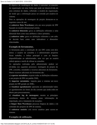 Banco de Dados I e II: 06/01/2010 - 07/01/2010

            O objetivo da modelagem de dados é converter os conceitos
            da organização em uma forma que pode ser desenvolvida em
            uma estrutura de dados, refletindo o modelo da organização,
            de modo que a informação possa ser extraída por usuários do
            sistema.
            Para as operações de montagem de projeto destacam-se os
            seguintes casos de uso:
            a) cadastrar Data Warehouse: cria um novo projeto de DW
            baseado no modelo dimensional estrela;
            b) cadastrar dimensão: grava as definições referentes a uma
            dimensão bem como seus atributos e chave primária;
            c) cadastrar cubo: grava as definições referentes a um cubo
            de decisão bem como seus indicadores e dimensões
            relacionadas.

            Exemplo de ferramentas.
            A ferramenta para a construção de um DW conta com dois
            atores: o usuário de consultas e o administrador projetista.
            Neste trabalho, a ênfase principal é com as funções
            disponibilizadas ao administrador, uma vez que ao usuário
            caberá apenas a tarefa de efetuar as consultas.
            As operações realizadas pelo administrador podem ser
            divididas nos seguintes processos: montagem do projeto de
            DW, consultas, metadados e recursos adicionais da ferramenta.
            Outros recursos adicionais da ferramenta são:
            a) exportar metadados: exporta todas as definições referentes
            a um projeto de DW em padrão XML,
            b) importar metadados: importa para o sistema um novo
            projeto de DW gerado em XML;
            c) visualizar agendamento: apresenta ao administrador todos
            os agendamentos de fontes do dia corrente que ainda estão em
            aberto para processamento;
            d) visualizar log de mensagens: mostra as principais
            ocorrências dentro do sistema como informações de
            importação, erro e tratamento de exceções;
            e) limpar Data Warehouse: processa limpeza de dados e do
            conteúdo dos projetos de DW do sistema;
            f) cadastrar usuário: cria novos usuários para acesso ao
            sistema.

            Exemplos de utilização.

http://bancodedadosi.blogspot.com/2010_06_01_archive.html[04/07/2011 01:16:59]
 