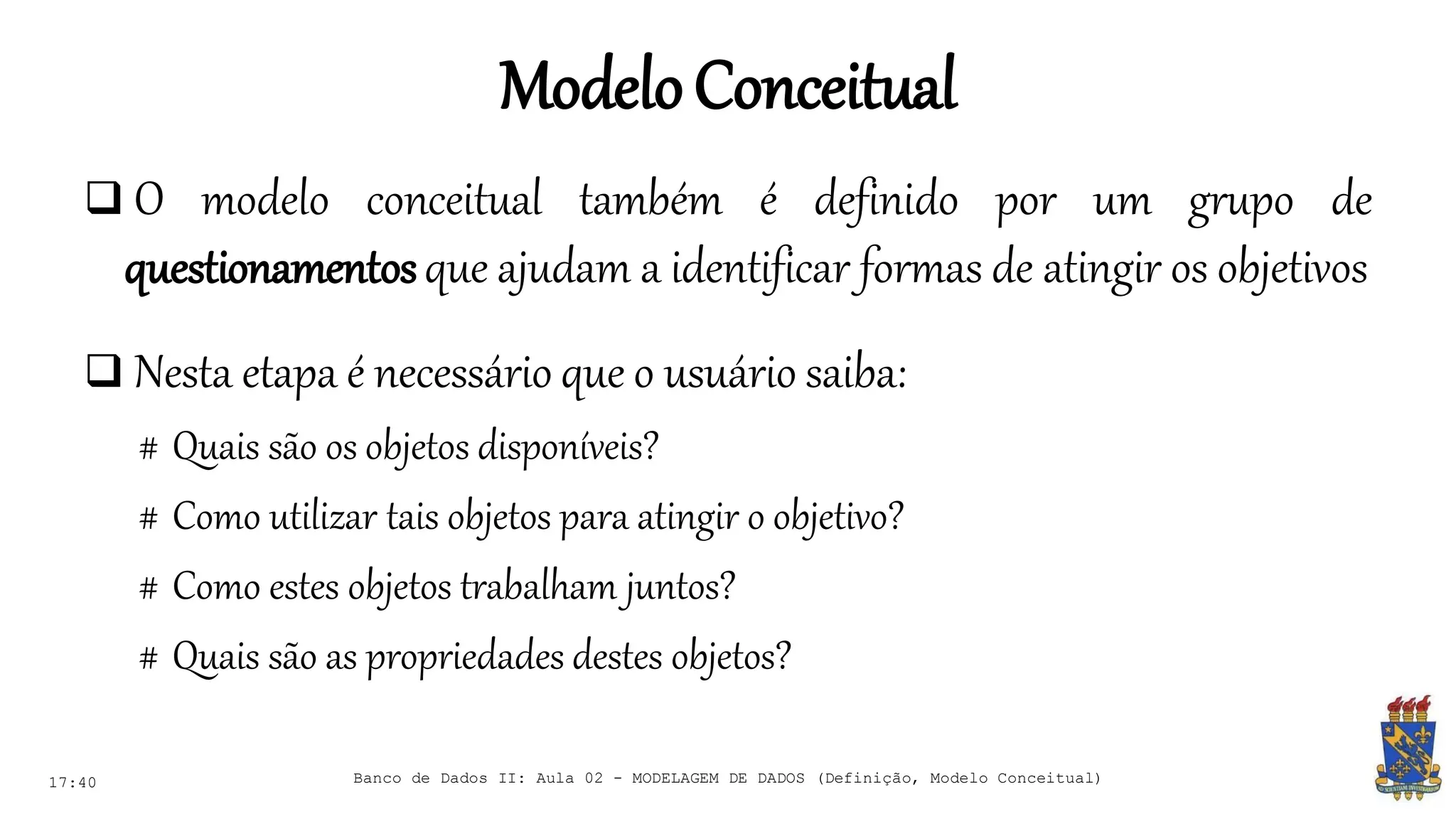 ModeloConceitual
17:40 Banco de Dados II: Aula 02 - MODELAGEM DE DADOS (Definição, Modelo Conceitual)
 O modelo conceitual também é definido por um grupo de
questionamentosque ajudam a identificar formas de atingir os objetivos
 Nesta etapa é necessário que o usuário saiba:
# Quais são os objetos disponíveis?
# Como utilizar tais objetos para atingir o objetivo?
# Como estes objetos trabalham juntos?
# Quais são as propriedades destes objetos?
 