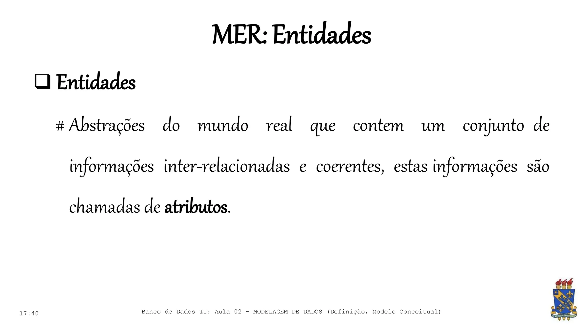 MER:Entidades
17:40 Banco de Dados II: Aula 02 - MODELAGEM DE DADOS (Definição, Modelo Conceitual)
 Entidades
# Abstrações do mundo real que contem um conjunto de
informações inter-relacionadas e coerentes, estas informações são
chamadas de atributos.
 