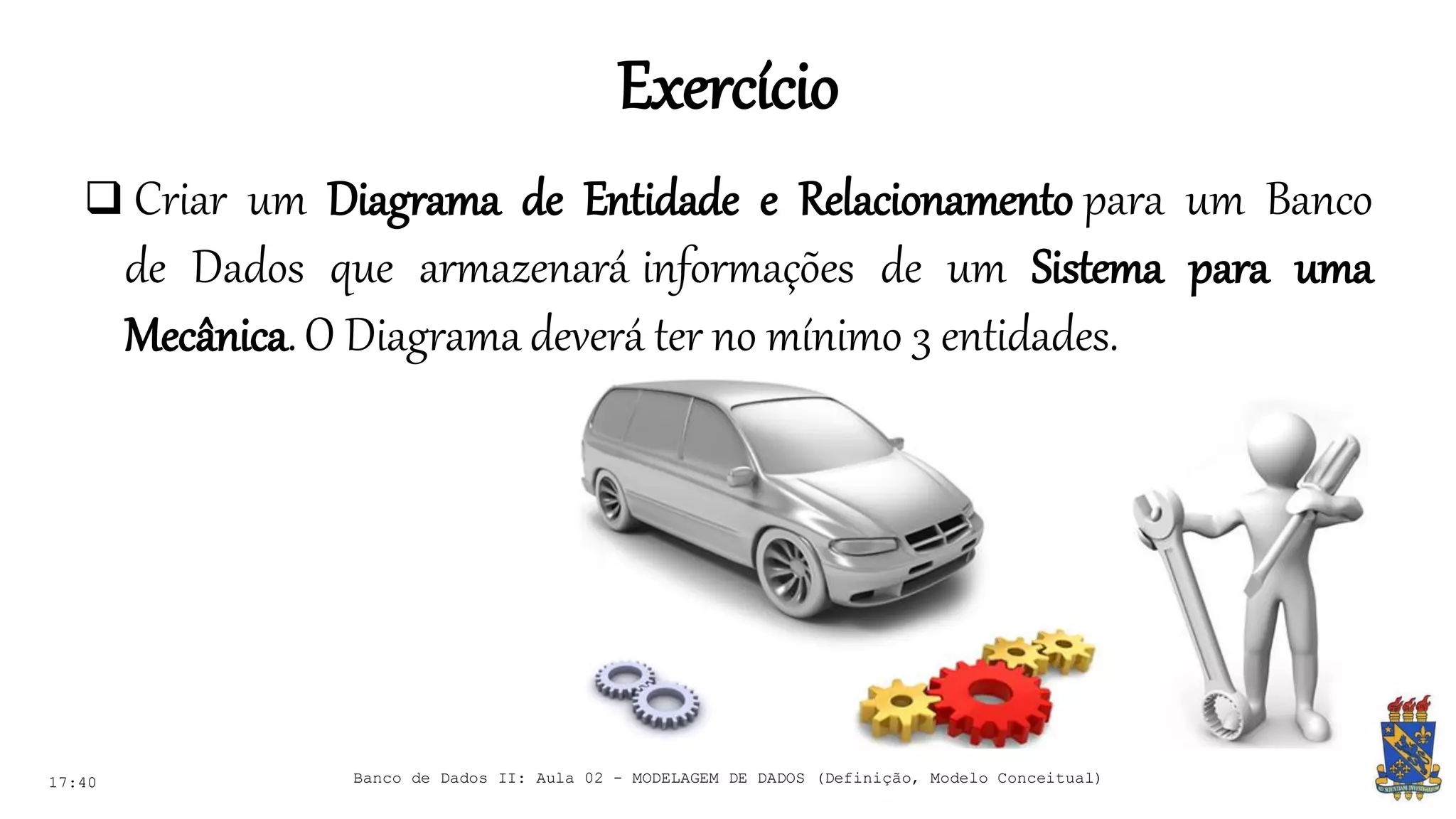 Exercício
17:40 Banco de Dados II: Aula 02 - MODELAGEM DE DADOS (Definição, Modelo Conceitual)
 Criar um Diagrama de Entidade e Relacionamento para um Banco
de Dados que armazenará informações de um Sistema para uma
Mecânica.O Diagrama deverá ter no mínimo 3 entidades.
 