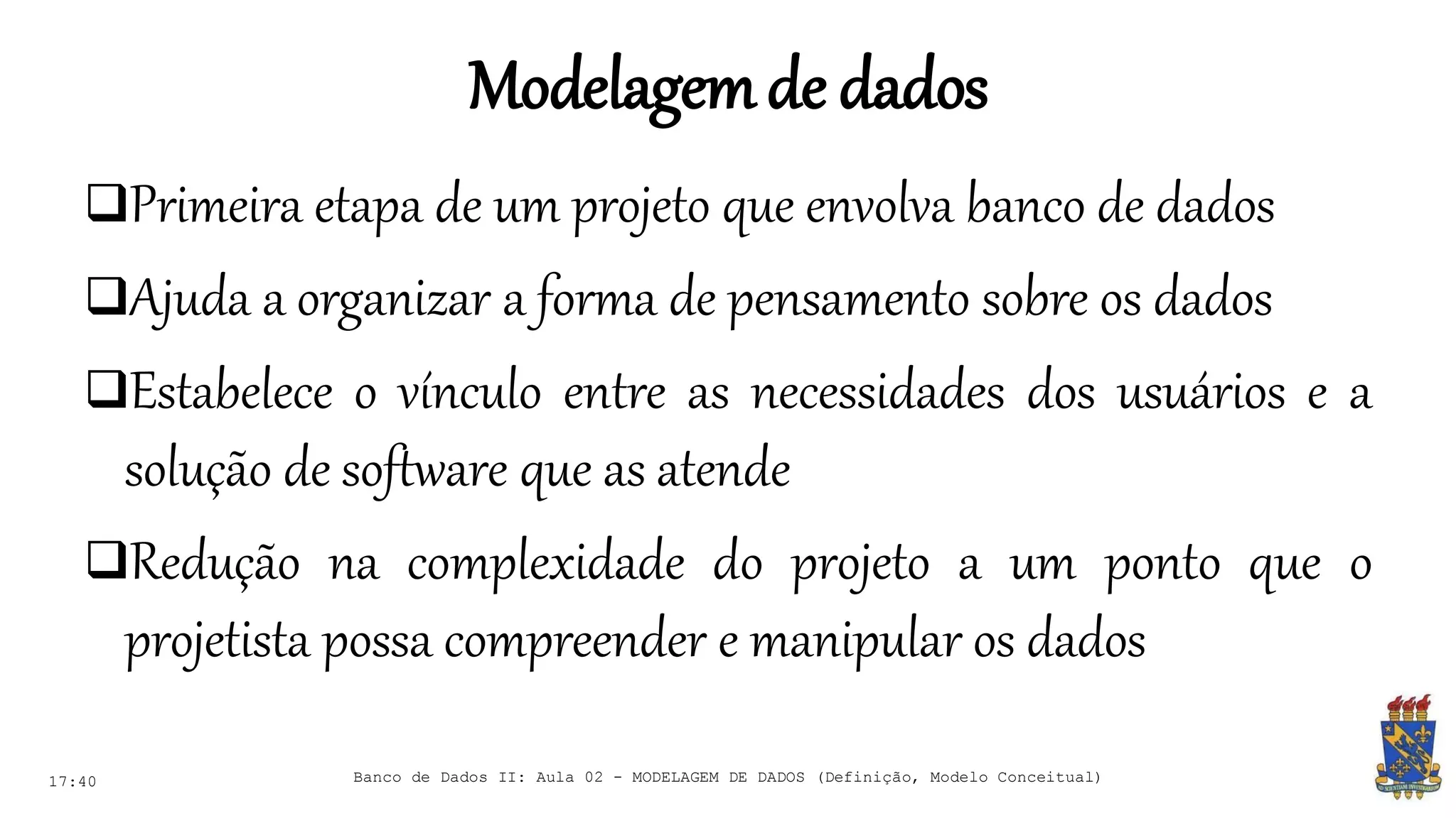 Modelagemde dados
17:40 Banco de Dados II: Aula 02 - MODELAGEM DE DADOS (Definição, Modelo Conceitual)
Primeira etapa de um projeto que envolva banco de dados
Ajuda a organizar a forma de pensamento sobre os dados
Estabelece o vínculo entre as necessidades dos usuários e a
solução de software que as atende
Redução na complexidade do projeto a um ponto que o
projetista possa compreender e manipular os dados
 