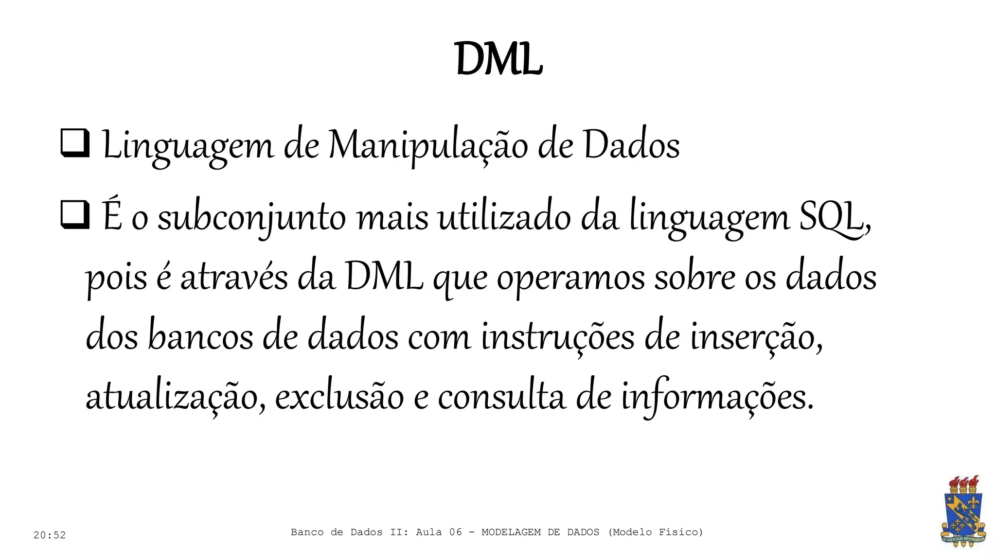 DML
20:52
 Linguagem de Manipulação de Dados
 É o subconjunto mais utilizado da linguagem SQL,
pois é através da DML que operamos sobre os dados
dos bancos de dados com instruções de inserção,
atualização, exclusão e consulta de informações.
Banco de Dados II: Aula 06 - MODELAGEM DE DADOS (Modelo Físico)
 