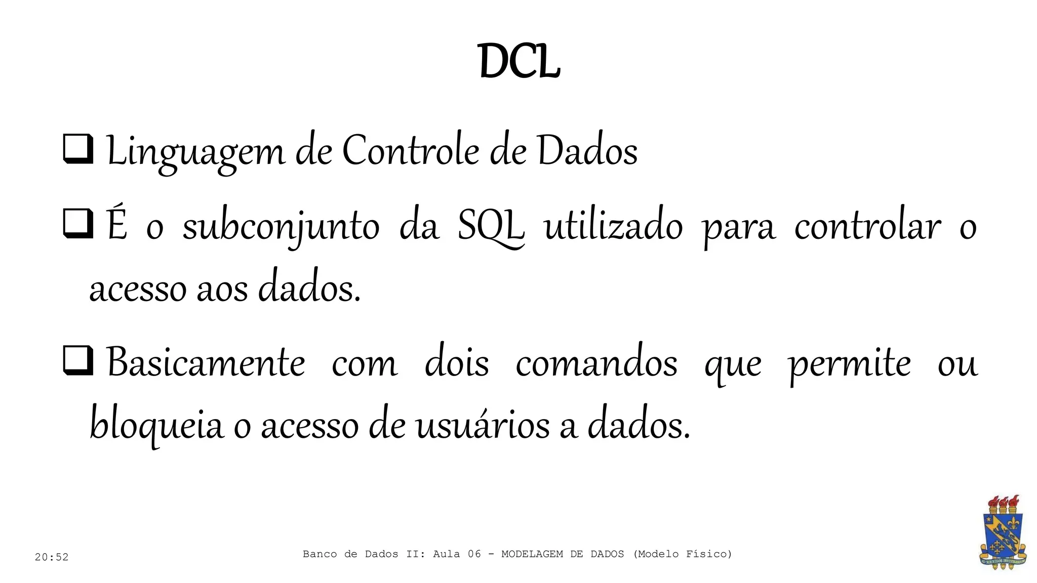 DCL
20:52
 Linguagem de Controle de Dados
 É o subconjunto da SQL utilizado para controlar o
acesso aos dados.
 Basicamente com dois comandos que permite ou
bloqueia o acesso de usuários a dados.
Banco de Dados II: Aula 06 - MODELAGEM DE DADOS (Modelo Físico)
 