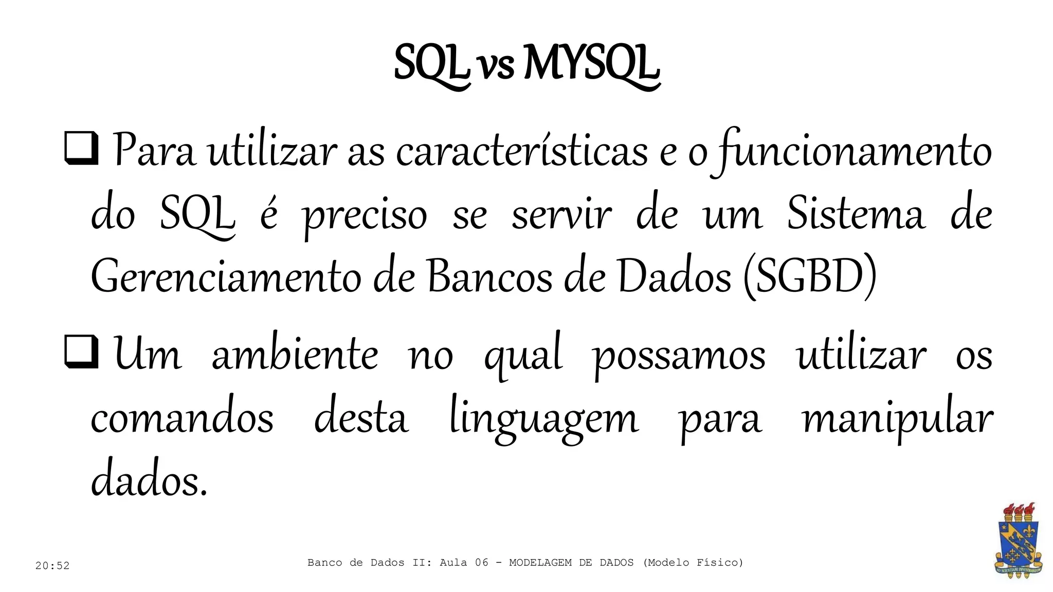 SQLvs MYSQL
20:52
 Para utilizar as características e o funcionamento
do SQL é preciso se servir de um Sistema de
Gerenciamento de Bancos de Dados (SGBD)
 Um ambiente no qual possamos utilizar os
comandos desta linguagem para manipular
dados.
Banco de Dados II: Aula 06 - MODELAGEM DE DADOS (Modelo Físico)
 