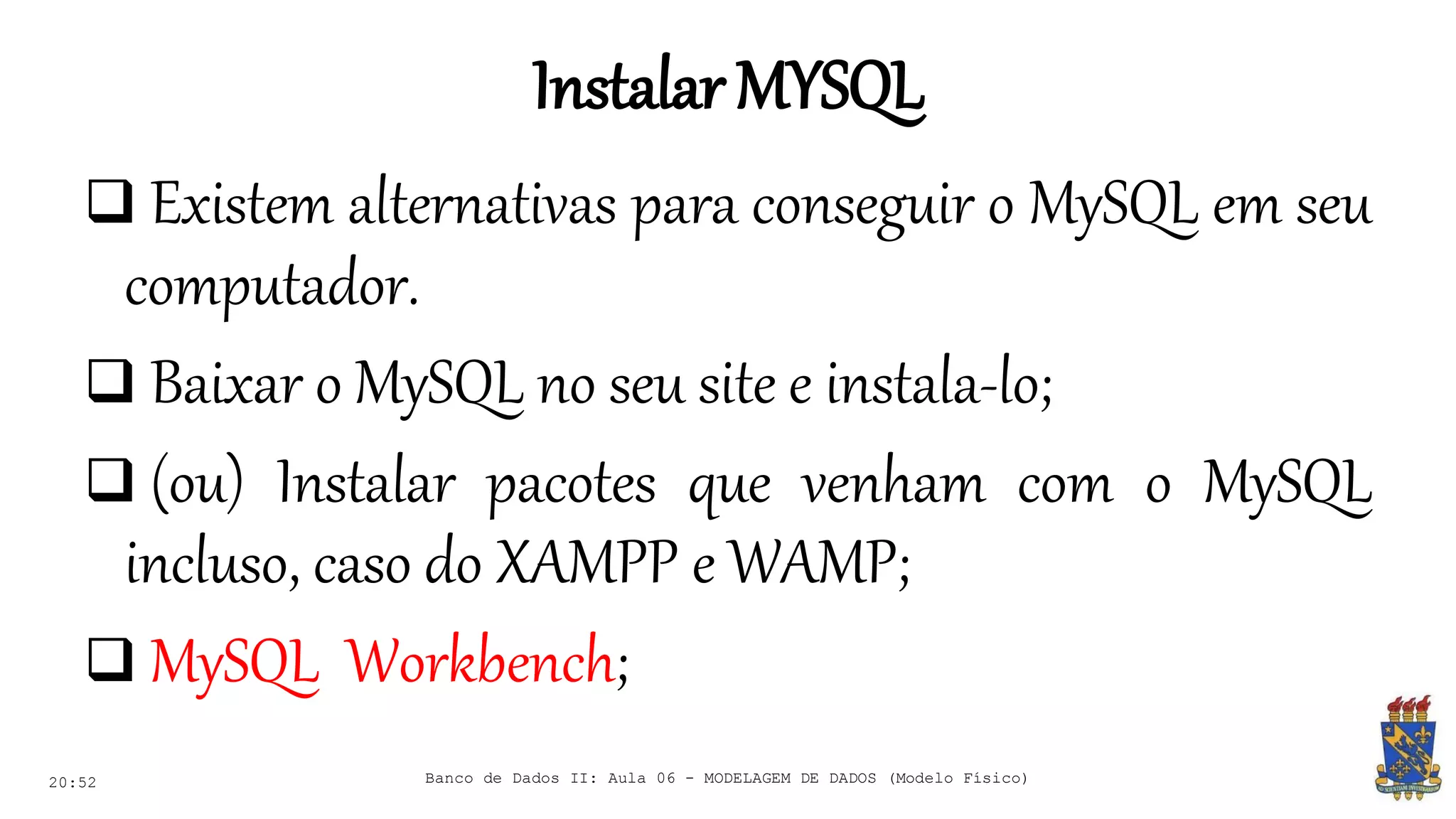 InstalarMYSQL
20:52
 Existem alternativas para conseguir o MySQL em seu
computador.
 Baixar o MySQL no seu site e instala-lo;
 (ou) Instalar pacotes que venham com o MySQL
incluso, caso do XAMPP e WAMP;
 MySQL Workbench;
Banco de Dados II: Aula 06 - MODELAGEM DE DADOS (Modelo Físico)
 